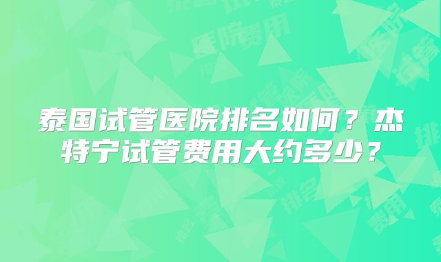 泰国试管医院排名如何？杰特宁试管费用大约多少？