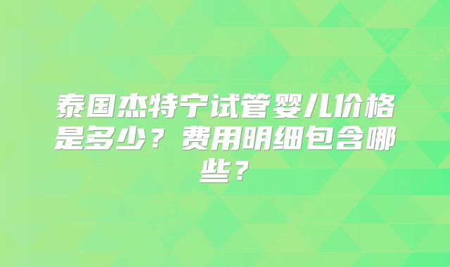 泰国杰特宁试管婴儿价格是多少？费用明细包含哪些？