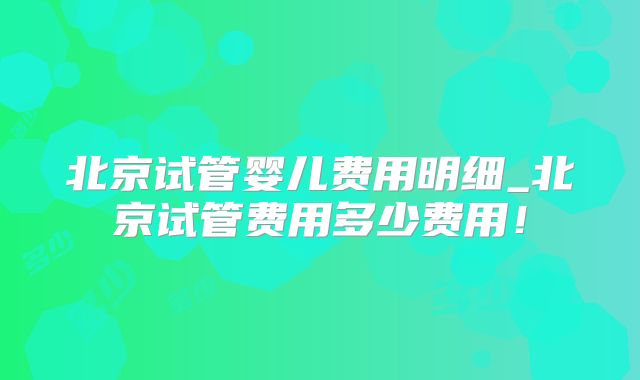 北京试管婴儿费用明细_北京试管费用多少费用!