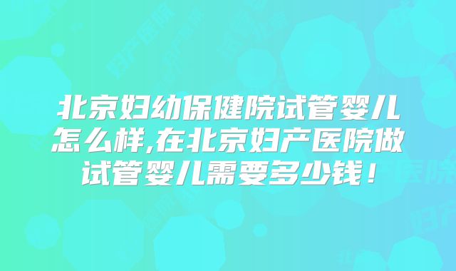 北京妇幼保健院试管婴儿怎么样,在北京妇产医院做试管婴儿需要多少钱！