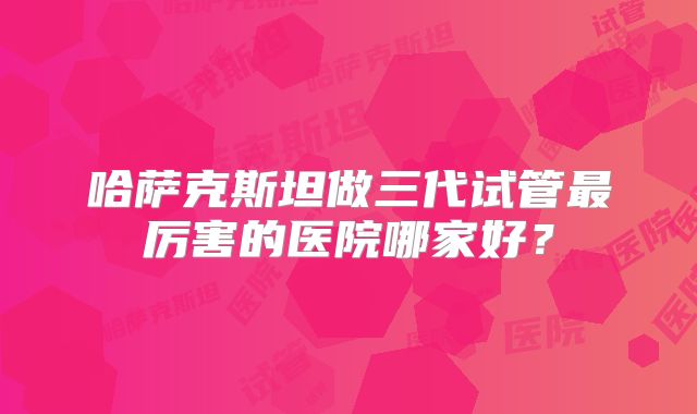 哈萨克斯坦做三代试管最厉害的医院哪家好?