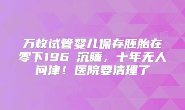 万枚试管婴儿保存胚胎在零下196℃沉睡，十年无人问津！医院要清理了