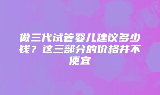 做三代试管婴儿建议多少钱？这三部分的价格并不便宜