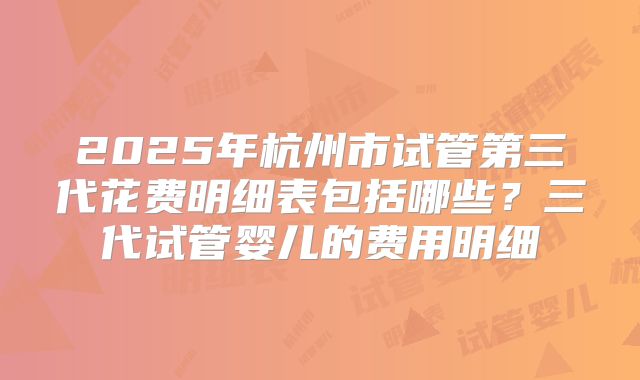 2025年杭州市试管第三代花费明细表包括哪些？三代试管婴儿的费用明细
