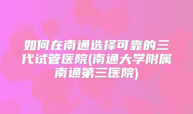 如何在南通选择可靠的三代试管医院(南通大学附属南通第三医院)