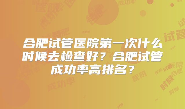 合肥试管医院第一次什么时候去检查好？合肥试管成功率高排名？