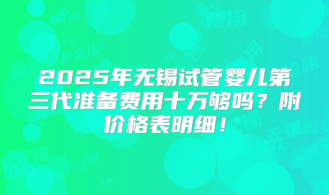 2025年无锡试管婴儿第三代准备费用十万够吗？附价格表明细！