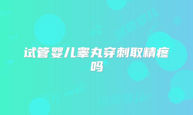 试管婴儿睾丸穿刺取精疼吗
