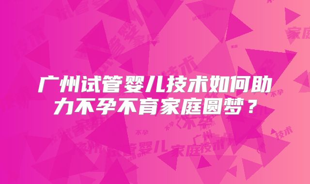 广州试管婴儿技术如何助力不孕不育家庭圆梦?
