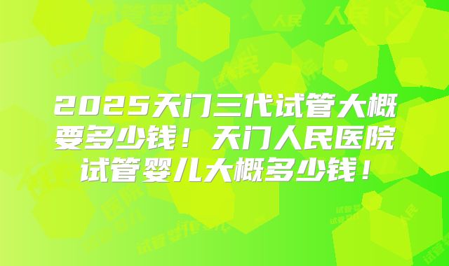 2025天门三代试管大概要多少钱！天门人民医院试管婴儿大概多少钱！