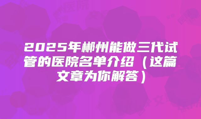2025年郴州能做三代试管的医院名单介绍（这篇文章为你解答）
