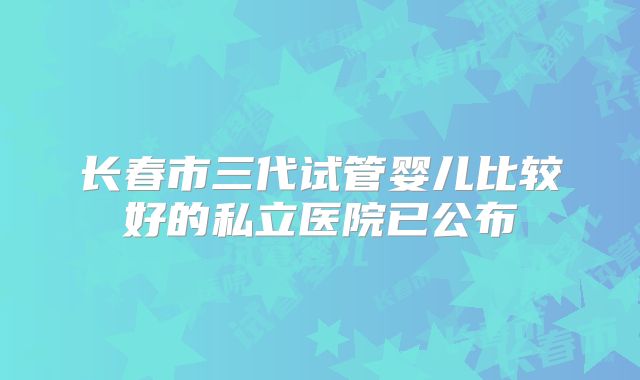 长春市三代试管婴儿比较好的私立医院已公布