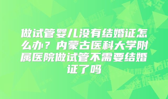 做试管婴儿没有结婚证怎么办？内蒙古医科大学附属医院做试管不需要结婚证了吗