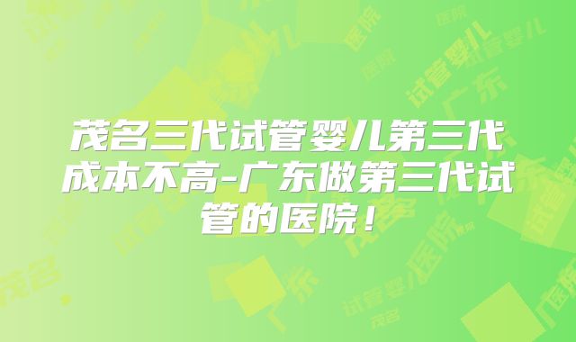 茂名三代试管婴儿第三代成本不高-广东做第三代试管的医院！