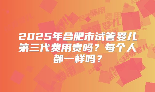 2025年合肥市试管婴儿第三代费用贵吗？每个人都一样吗？