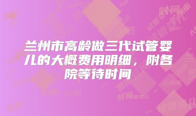 兰州市高龄做三代试管婴儿的大概费用明细，附各院等待时间