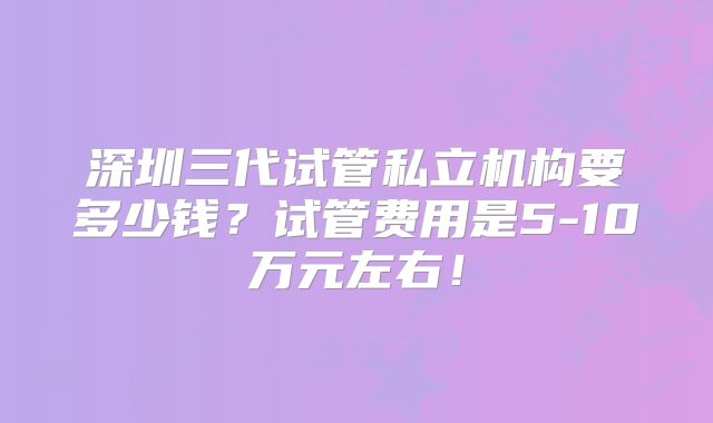深圳三代试管私立机构要多少钱?试管费用是5-10万元左右!