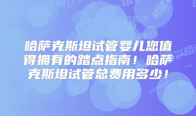哈萨克斯坦试管婴儿您值得拥有的踏点指南！哈萨克斯坦试管总费用多少！
