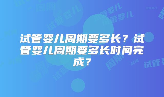 试管婴儿周期要多长？试管婴儿周期要多长时间完成？