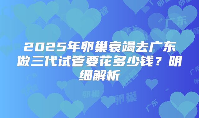 2025年卵巢衰竭去广东做三代试管要花多少钱？明细解析