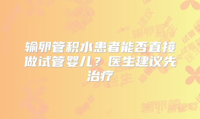 输卵管积水患者能否直接做试管婴儿？医生建议先治疗