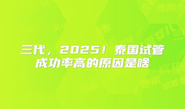 三代，2025！泰国试管成功率高的原因是啥