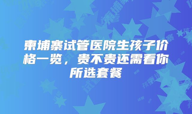 柬埔寨试管医院生孩子价格一览，贵不贵还需看你所选套餐