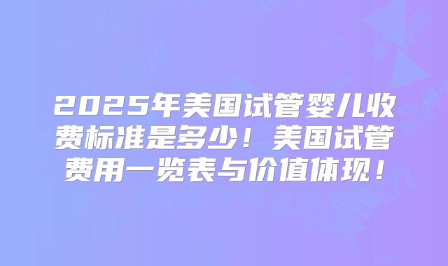 2025年美国试管婴儿收费标准是多少！美国试管费用一览表与价值体现！