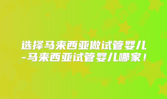 选择马来西亚做试管婴儿-马来西亚试管婴儿哪家！