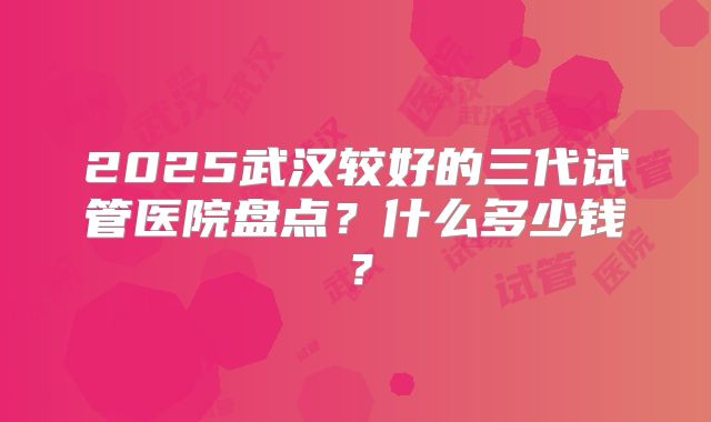 2025武汉较好的三代试管医院盘点？什么多少钱？
