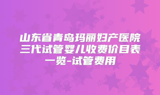 山东省青岛玛丽妇产医院三代试管婴儿收费价目表一览-试管费用