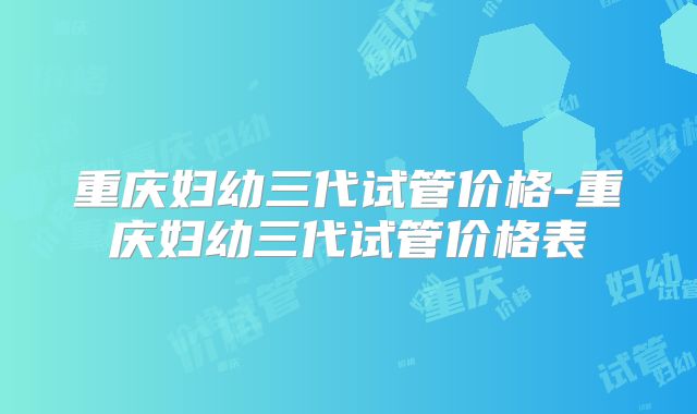 重庆妇幼三代试管价格-重庆妇幼三代试管价格表