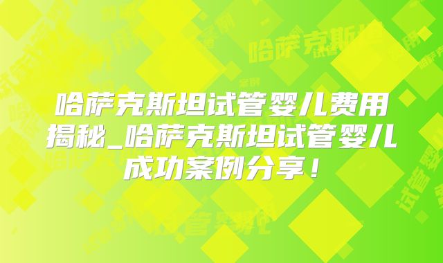 哈萨克斯坦试管婴儿费用揭秘_哈萨克斯坦试管婴儿成功案例分享!