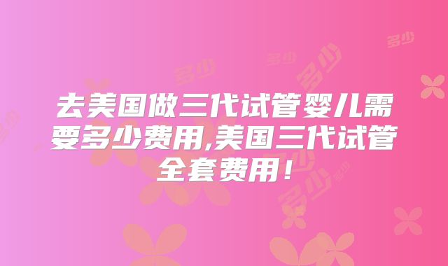 去美国做三代试管婴儿需要多少费用,美国三代试管全套费用!