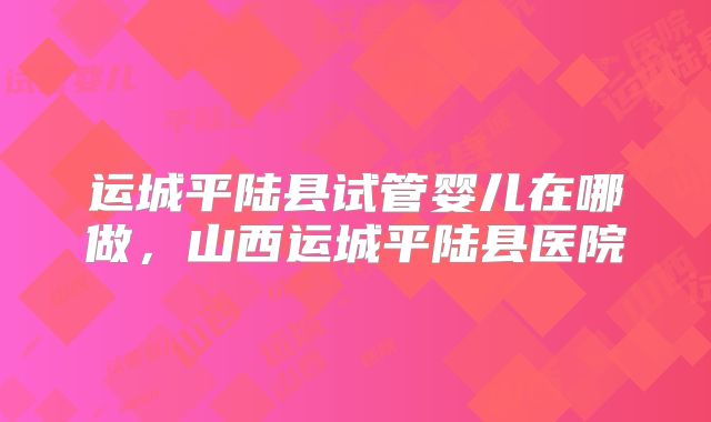 运城平陆县试管婴儿在哪做，山西运城平陆县医院