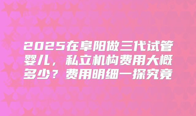 2025在阜阳做三代试管婴儿，私立机构费用大概多少？费用明细一探究竟