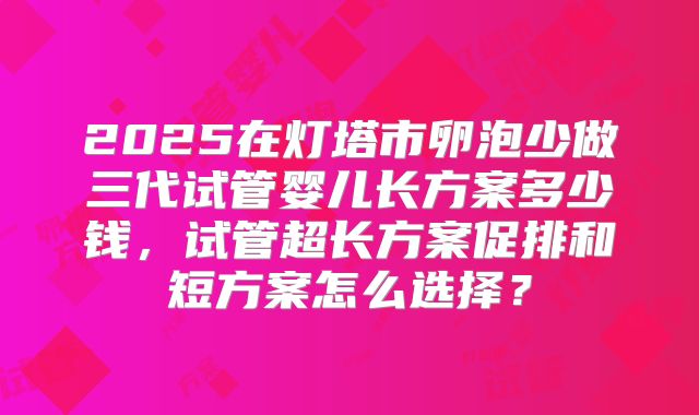 2025在灯塔市卵泡少做三代试管婴儿长方案多少钱，试管超长方案促排和短方案怎么选择？