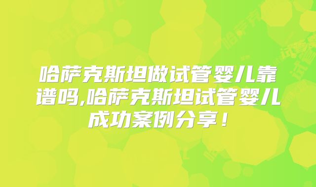 哈萨克斯坦做试管婴儿靠谱吗,哈萨克斯坦试管婴儿成功案例分享！