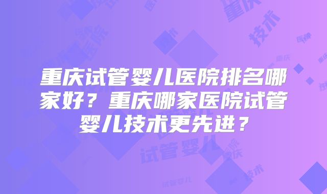 重庆试管婴儿医院排名哪家好？重庆哪家医院试管婴儿技术更先进？