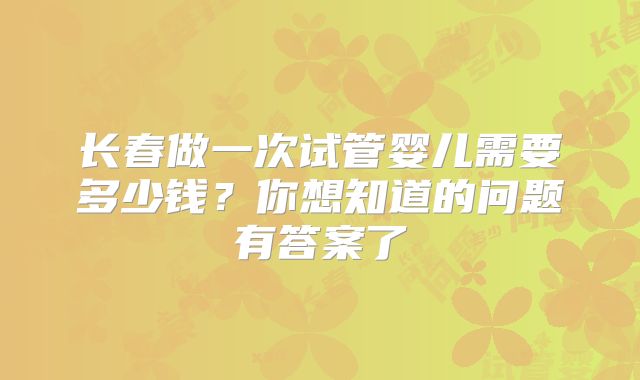 长春做一次试管婴儿需要多少钱?你想知道的问题有答案了