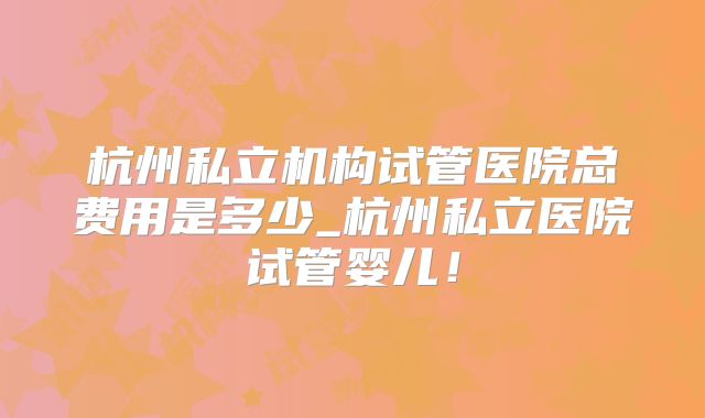 杭州私立机构试管医院总费用是多少_杭州私立医院试管婴儿！