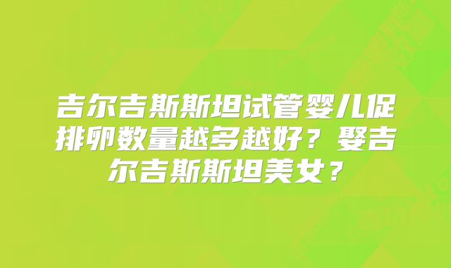 吉尔吉斯斯坦试管婴儿促排卵数量越多越好？娶吉尔吉斯斯坦美女？