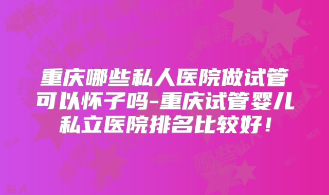 重庆哪些私人医院做试管可以怀子吗-重庆试管婴儿私立医院排名比较好！