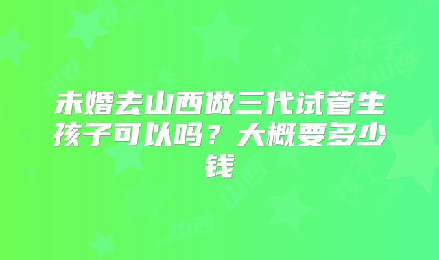 未婚去山西做三代试管生孩子可以吗？大概要多少钱
