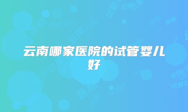 云南哪家医院的试管婴儿好