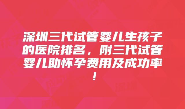 深圳三代试管婴儿生孩子的医院排名，附三代试管婴儿助怀孕费用及成功率！