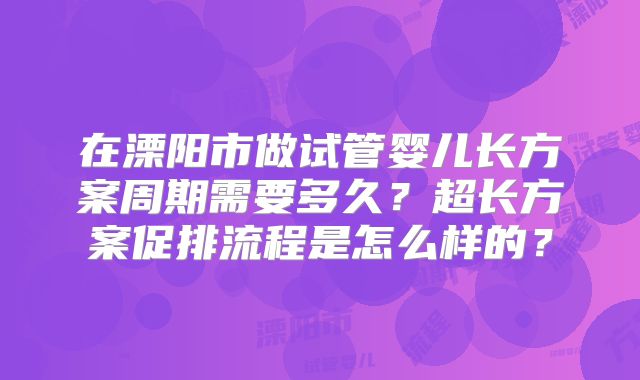 在溧阳市做试管婴儿长方案周期需要多久?超长方案促排流程是怎么样的?