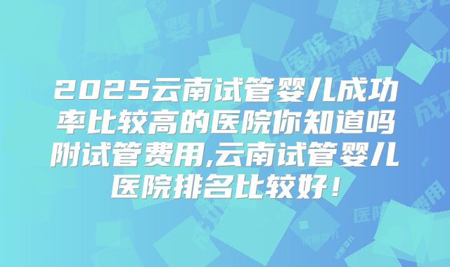 2025云南试管婴儿成功率比较高的医院你知道吗附试管费用,云南试管婴儿医院排名比较好！