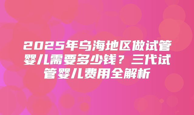 2025年乌海地区做试管婴儿需要多少钱？三代试管婴儿费用全解析