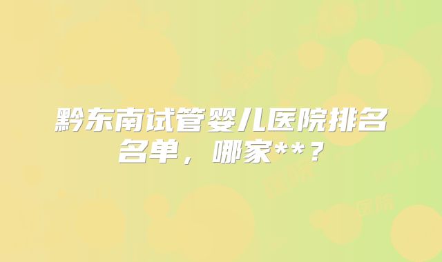 黔东南试管婴儿医院排名名单，哪家**？